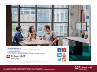 © 2014 Robert Half Technology. An Equal Opportunity Employer M/F/D/V. All rights reserved.
This material is the confidential property of Robert Half Technology. Copying or reproducing this material is strictly prohibited.
Jim Settlemire
Nation Resource Manager – Enterprise Technology Services
jim.settlemire@rht.com
Office: 513-826-0390 Fax: 513-563-2311
Connect with us: LinkedIn | Facebook | Twitter | YouTube | Google+
| 10300 Alliance Road | Suite 220 | Blue Ash | OH 45242 USA | rht.com
 