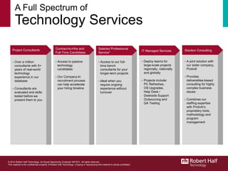 A Full Spectrum of
Technology Services
5
- Over a million
consultants with 5+
years of real-world
technology
experience in our
database
- Consultants are
evaluated and skills
tested before we
present them to you
- Access to passive
technology
candidates
- Our Company-In
recruitment process
can help accelerate
your hiring timeline
- Access to our full-
time bench
consultants for your
longer-term projects
- Ideal when you
require ongoing
experience without
turnover
- Deploy teams for
large-scale projects
regionally, nationally
and globally
- Projects include:
PC Refreshes,
OS Upgrades,
Help Desk /
Deskside Support
Outsourcing and
QA Testing
- A joint solution with
our sister company,
Protiviti
- Provides
deliverables-based
consulting for highly
complex business
issues
- Combines our
staffing expertise
with Protiviti’s
proprietary tools,
methodology and
program
management
Project Consultants Contract-to-Hire and
Full-Time Candidates
Salaried Professional
Service*
IT Managed Services Solution Consulting
© 2014 Robert Half Technology. An Equal Opportunity Employer M/F/D/V. All rights reserved.
This material is the confidential property of Robert Half Technology. Copying or reproducing this material is strictly prohibited.
 
