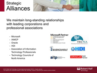 Strategic
Alliances
We maintain long-standing relationships
with leading corporations and
professional associations
- Microsoft
- IAMCP
- Oracle
- HDI
- Association of Information
Technology Professionals
- Technology Councils of
North America
15
© 2014 Robert Half Technology. An Equal Opportunity Employer M/F/D/V. All rights reserved.
This material is the confidential property of Robert Half Technology. Copying or reproducing this material is strictly prohibited.
 