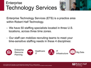 Enterprise Technology Services (ETS) is a practice area
within Robert Half Technology.
Enterprise
Resource
Planning
Healthcare
IT
IT
Infrastructure
- We have 50 staffing specialists located in three U.S.
locations, across three time zones.
- Our staff can mobilize recruiting teams to meet your
time-sensitive staffing needs in these 4 disciplines:
Enterprise
Technology Services
© 2014 Robert Half Technology. An Equal Opportunity Employer M/F/D/V. All rights reserved.
This material is the confidential property of Robert Half Technology. Copying or reproducing this material is strictly prohibited.
Big Data
 