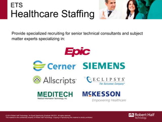 ETS
Healthcare Staffing
Provide specialized recruiting for senior technical consultants and subject
matter experts specializing in:
© 2014 Robert Half Technology. An Equal Opportunity Employer M/F/D/V. All rights reserved.
This material is the confidential property of Robert Half Technology. Copying or reproducing this material is strictly prohibited.
 