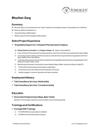 Foresight Group International w w w .foresightgroup.com
Bhushan Garg
Summary
Mr. Bhushan Garg is a Consultantwith over 2 years’ experience doing Argus Support, drug safety and surveillance.
Mr. Garg has extensive experience in:
 Supporting Argus Safety System
 Maintaining and enhancing Argus Safety system
SelectProjectExperience
 Drug Safety Support for a US based Pharmaceutical Company
As a Safety Systems Consultant and Support Analyst, Mr. Garg is responsible for:
 A top US based Pharmaceutical Companywanted to supportand maintain drug safetysystem Argus Safety.
 Conducting regular meetings with the business to understand their requirements and expectations from the
Argus Safety suite of applications
 Understanding business requirements for developmentofexpedited reporting rules and applying them from
backend through PL/SQL scripts
 Monitoring and resolution ofproduction issues related to Argus Safety services and Argus InsightETL
 Provide technical assistance around Argus configuration
 Consultend users with solutions to their questions and issues
 Actively engage in customer interaction and status reporting
EmploymentHistory
 Tata Consultancy Services, Noida (India)
 Tata Consultancy Services, Trivandrum(India)
Education
 Government Engineering College, Ajmer (India)
Bachelor of Technologyin Electronic Instrumentation and Control Engineering
Trainingsand Certifications
 Foresight SOP Trainings
 110-SOPS-006-Computer System Validation
 110-SOPS-016-Periodic Review Guidance
 