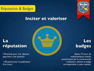 Réputation & Badges

                          Inciter et valoriser




 La                                                            Les
 réputation                                                 badges
 +30 points pour une réponse                                Après 10 cours de
 apportée à une question                                mathématiques évalués
                                           positivement par la communauté,
  +50 points pour la publication                 l’utilisateur obtient le badge
 d’un cours                                  correspondant à cette matière.
 