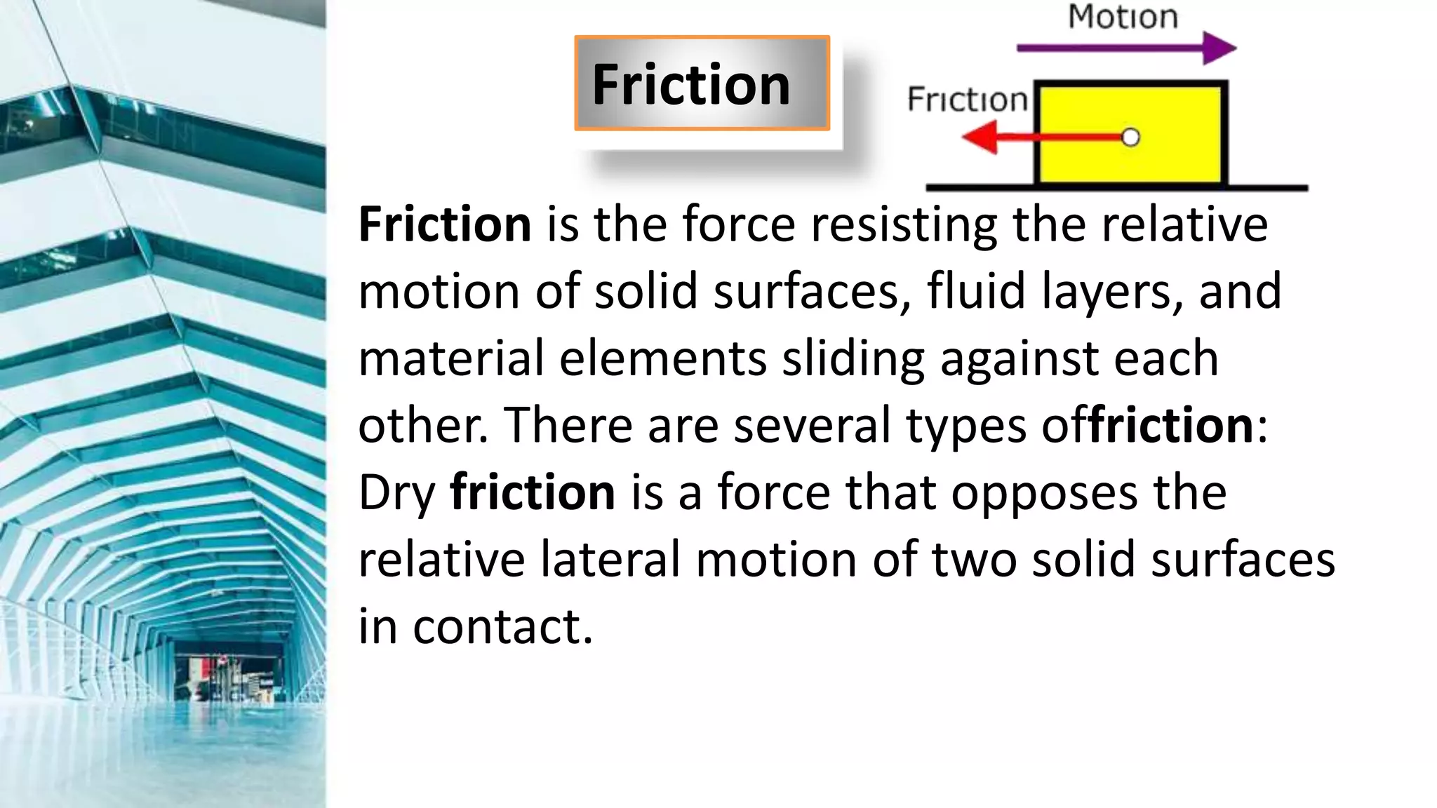 Friction is the force resisting the relative
motion of solid surfaces, fluid layers, and
material elements sliding against each
other. There are several types offriction:
Dry friction is a force that opposes the
relative lateral motion of two solid surfaces
in contact.
Friction
 