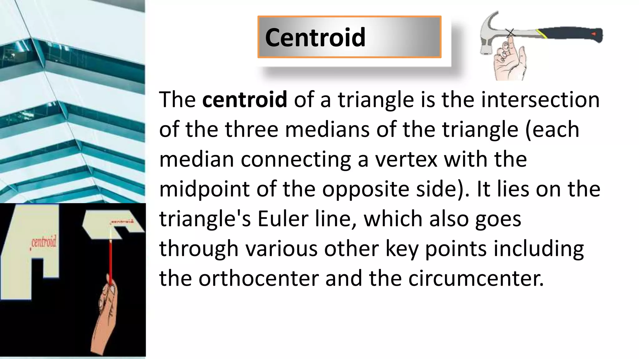 The centroid of a triangle is the intersection
of the three medians of the triangle (each
median connecting a vertex with the
midpoint of the opposite side). It lies on the
triangle's Euler line, which also goes
through various other key points including
the orthocenter and the circumcenter.
Centroid
 