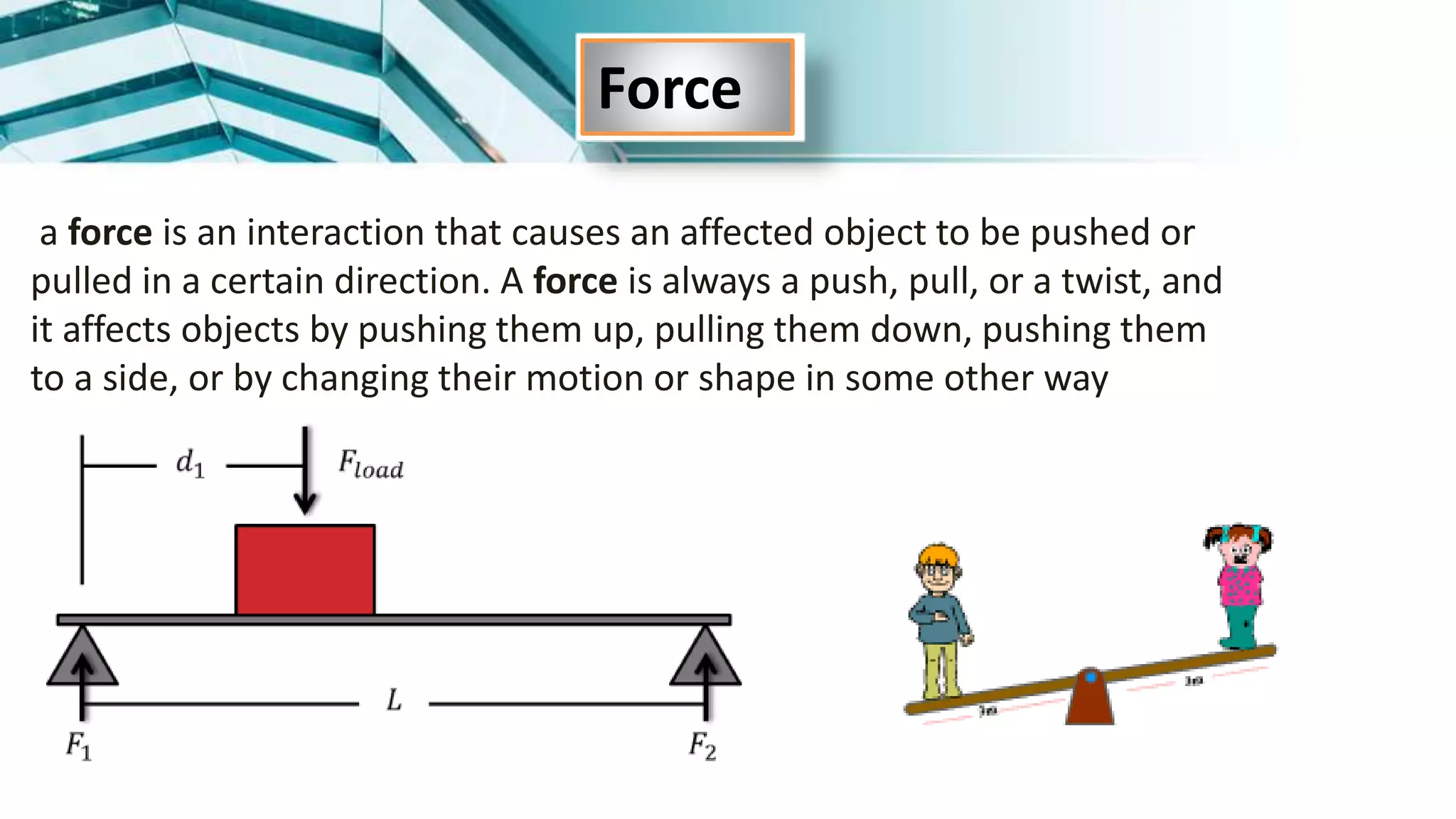a force is an interaction that causes an affected object to be pushed or
pulled in a certain direction. A force is always a push, pull, or a twist, and
it affects objects by pushing them up, pulling them down, pushing them
to a side, or by changing their motion or shape in some other way
Force
 