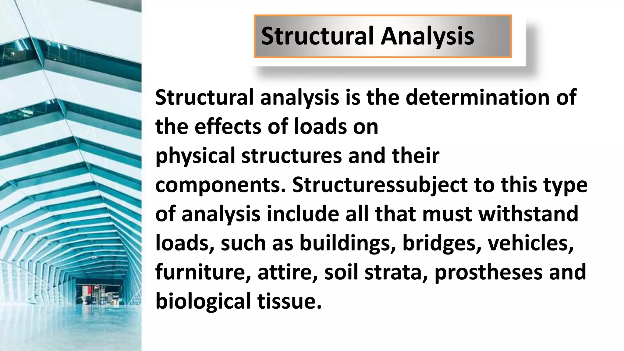 Structural analysis is the determination of
the effects of loads on
physical structures and their
components. Structuressubject to this type
of analysis include all that must withstand
loads, such as buildings, bridges, vehicles,
furniture, attire, soil strata, prostheses and
biological tissue.
Structural Analysis
 