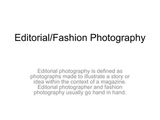 Editorial/Fashion Photography Editorial photography is defined as photographs made to illustrate a story or idea within the context of a magazine. Editorial photographer and fashion photography usually go hand in hand. 