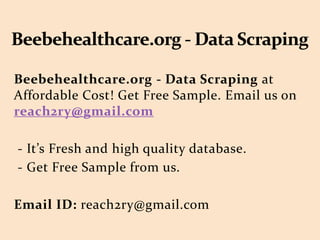 Beebehealthcare.org - Data Scraping at
Affordable Cost! Get Free Sample. Email us on
reach2ry@gmail.com
- It’s Fresh and high quality database.
- Get Free Sample from us.
Email ID: reach2ry@gmail.com
 