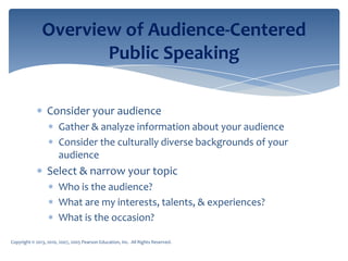 Copyright © 2013, 2010, 2007, 2005 Pearson Education, Inc. All Rights Reserved.
Overview of Audience-Centered
Public Speaking
Consider your audience
Gather & analyze information about your audience
Consider the culturally diverse backgrounds of your
audience
Select & narrow your topic
Who is the audience?
What are my interests, talents, & experiences?
What is the occasion?
 