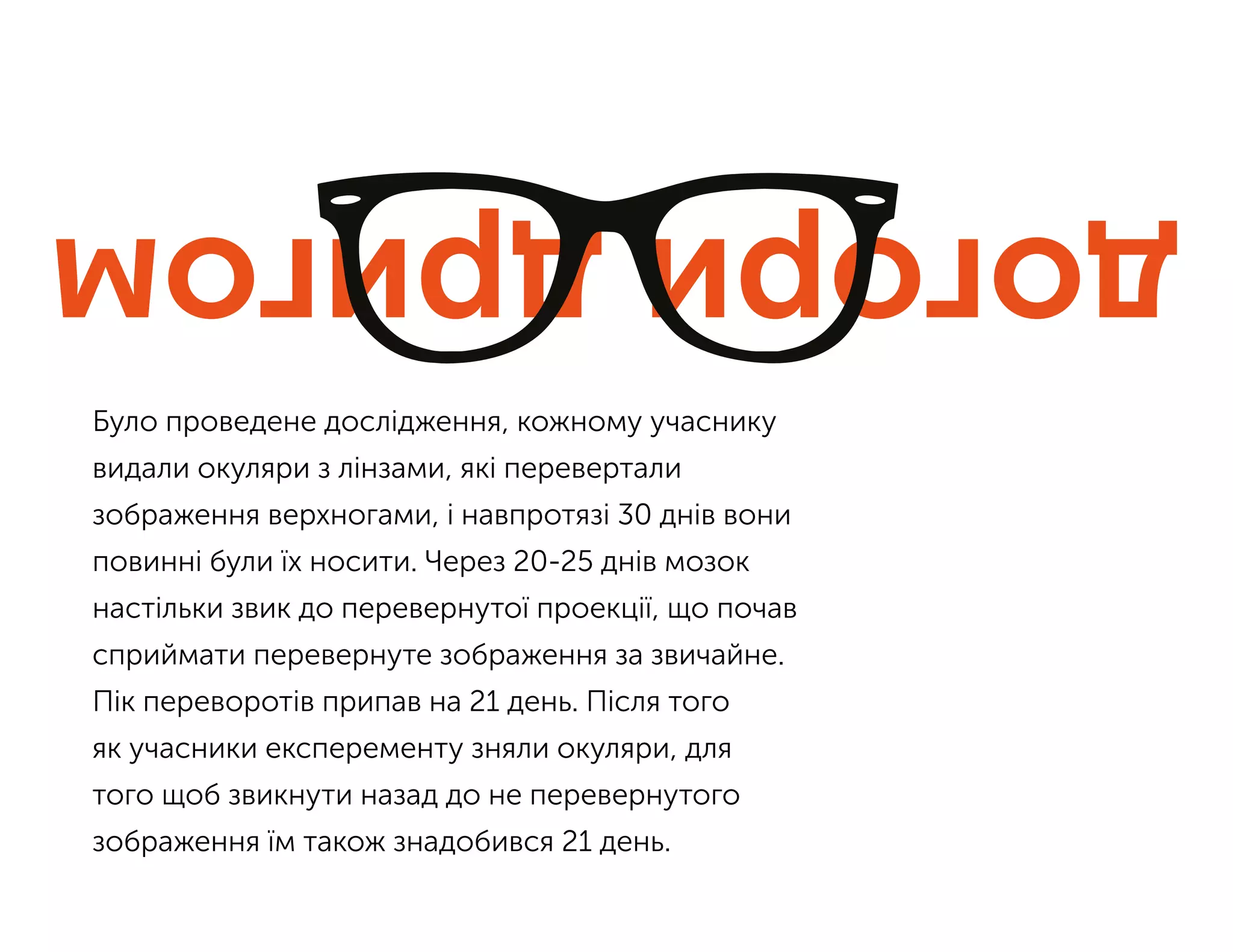 Було проведене дослідження, кожному учаснику
видали окуляри з лінзами, які перевертали
зображення верхногами, і навпротязі 30 днів вони
повинні були їх носити. Через 20-25 днів мозок
настільки звик до перевернутої проекції, що почав
сприймати перевернуте зображення за звичайне.
Пік переворотів припав на 21 день. Після того
як учасники експеременту зняли окуляри, для
того щоб звикнути назад до не перевернутого
зображення їм також знадобився 21 день.
 