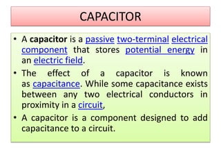 CAPACITOR
• A capacitor is a passive two-terminal electrical
component that stores potential energy in
an electric field.
• The effect of a capacitor is known
as capacitance. While some capacitance exists
between any two electrical conductors in
proximity in a circuit,
• A capacitor is a component designed to add
capacitance to a circuit.
 