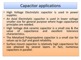 Capacitor applications
• High Voltage Electrolytic capacitor is used in power
supplies.
• An Axial Electrolytic capacitor is used in lower voltage
smaller size for general purpose where huge capacitance
principles are needed.
• High Voltage disk ceramic capacitor is a small size & the
value of capacitance and excellent tolerance
characteristics.
• The Metalised Polypropylene capacitor is a small size for
values up to 2µF and good reliability.
• Surface mount capacitor is relatively high capacitance for
size attained by several layers. In fact, numerous
capacitors in parallel.
 