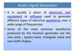 Audio Signal Generator
• It is usually a piece of electronic test
equipment or software used to generate
different types of electrical waveforms over a
wide range of frequencies.
• Some of the most common waveforms
produced by the function generator are the
sine wave , square wave, triangular wave and
saw tooth shapes.
 