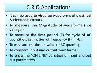 C.R.O Applications
• It can be used to visualize waveforms of electrical
& electronic circuits.
• To measure the Magnitude of waveforms ( i.e
voltage.)
• To measure the time period (T) for cycle of AC
quantities. Estimation of frequency (f) in Hz.
• To measure maximum value of AC quantity.
• To compare input and output waveforms.
• To know the “ON LINE” variation of input and out
put parameters.
 
