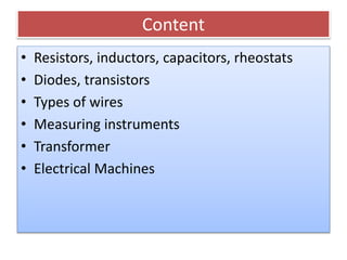 Content
• Resistors, inductors, capacitors, rheostats
• Diodes, transistors
• Types of wires
• Measuring instruments
• Transformer
• Electrical Machines
 