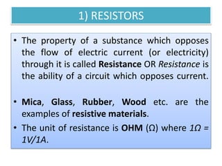 1) RESISTORS
• The property of a substance which opposes
the flow of electric current (or electricity)
through it is called Resistance OR Resistance is
the ability of a circuit which opposes current.
• Mica, Glass, Rubber, Wood etc. are the
examples of resistive materials.
• The unit of resistance is OHM (Ω) where 1Ω =
1V/1A.
 