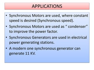APPLICATIONS
• Synchronous Motors are used, where constant
speed is desired (Synchronous speed).
• Synchronous Motors are used as “ condenser”
to improve the power factor.
• Synchronous Generators are used in electrical
power generating stations.
• A modern one synchronous generator can
generate 11 KV.
 