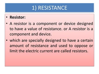 1) RESISTANCE
• Resistor:
• A resistor is a component or device designed
to have a value of resistance. or A resistor is a
component and device.
• which are specially designed to have a certain
amount of resistance and used to oppose or
limit the electric current are called resistors.
 