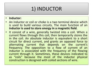 1) INDUCTOR
• Inductor:
• An inductor or coil or choke is a two terminal device which
is used to build various circuits. The main function of an
inductor is used to store energy in a magnetic field.
• It consist of a wire, generally twisted into a coil. When a
current flows through this coil, then temporarily stores the
in the coil. An absolute inductor is equivalent to a short
circuit for direct current, and grants an opposed force to
alternating current that depends on the current’s
frequency. The opposition to a flow of current of an
inductor is associated with the frequency of the flowing
current through it. Sometimes, these devices indicated to
as “coils” because the most of the inductor physical
construction is designed with coiled sections of wire.
 
