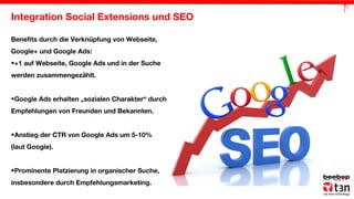 Integration Social Extensions und SEO
Benefits durch die Verknüpfung von Webseite,
Google+ und Google Ads:
•+1 auf Webseite, Google Ads und in der Suche
werden zusammengezählt.
•Google Ads erhalten „sozialen Charakter“ durch
Empfehlungen von Freunden und Bekannten.
•Anstieg der CTR von Google Ads um 5-10%
(laut Google).
•Prominente Platzierung in organischer Suche,
insbesondere durch Empfehlungsmarketing.

 