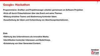 Google+ Hackathon
Programmierer, Grafiker und Projektmanager arbeiten gemeinsam an Software Projekten
•Kick-off durch Präsentationen über das Event und seine Themen.
•Bildung einzelner Teams und Abstimmung konkreter Ideen.
•Ausarbeitung der Ideen und Vorbereitung von Abschlusspräsentationen.

Ziele
•Stärkung des Unternehmens als innovative Marke.
•Identifikation konkreter Interessen und Bedürfnisse.
•Entstehung von User Generated Content.

 