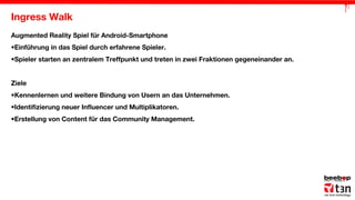Ingress Walk
Augmented Reality Spiel für Android-Smartphone
•Einführung in das Spiel durch erfahrene Spieler.
•Spieler starten an zentralem Treffpunkt und treten in zwei Fraktionen gegeneinander an.
Ziele
•Kennenlernen und weitere Bindung von Usern an das Unternehmen.
•Identifizierung neuer Influencer und Multiplikatoren.
•Erstellung von Content für das Community Management.

 