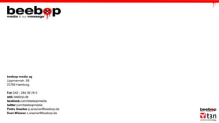 beebop media ag
Lippmannstr. 59
22769 Hamburg
Fon 040 - 284 09 28 0
web beebop.de
facebook.com/beebopmedia
twitter.com/beebopmedia
Pedro Anacker p.anacker@beebop.de
Sven Wiesner s.wiesner@beebop.de

 