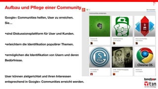Aufbau und Pflege einer Community
Google+ Communities helfen, User zu erreichen.
Sie…
•sind Diskussionsplattform für User und Kunden.
•erleichtern die Identifikation populärer Themen.
•ermöglichen die Identifikation von Usern und deren
Bedürfnisse.

User können zielgerichtet und ihren Interessen
entsprechend in Google+ Communities erreicht werden.

 