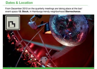 Dates & Location
From December 2010 on the quarterly meetings are taking place at the bar/
event space 13. Stock, in Hamburgs trendy neighborhood Sternschanze.
 