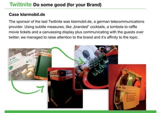 Twittnite Do some good (for your Brand)
Case klarmobil.de
The sponsor of the last Twittnite was klarmobil.de, a german telecommunications
provider. Using subtile measures, like „branded“ cocktails, a tombola to raffle
movie tickets and a canvassing display plus communicating with the guests over
twitter, we managed to raise attention to the brand and it‘s affinity to the topic.
 