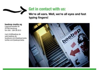 Get in contact with us:
                           We‘re all ears. Well, we‘re all eyes and fast
                           typing ﬁngers!

beebop media ag
Lippmannstraße 59
22769 Hamburg
fon 040 - 284 09 28 0

mail info@beebop.de
web beebop.de
facebook.com/beebopmedia
twitter.com/beebopmedia
 