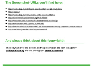 The Screenshot-URLs you‘ll ﬁnd here:
¬ http://www.beebop.de/twittnite-aids-spendenaktion-und-20-minute-talks/
¬ http://watsa.de/
¬ http://www.beebop.de/review-unserer-twitter-spendenaktion-3/
¬ http://www.flickr.com/photos/stimmung/5640741333/
¬ http://www.hasen-farm.de/2009/12/03/zweite-twittnite-in-hamburg/
¬ http://www.tonrabbit.com/707/holla-at-your-gurl/
¬ http://www.webzweipunktnull.de/nachruf-der-ersten-twittnite-hamburg-und-mein-5-minute-standup/
¬ http://www.stefangroenveld.de/bildergalerie/twittnite/




And please think about this (copyright):

The copyright over the pictures on this presentation are from the agency
beebop media ag and the photograph Stefan Groenveld.
 