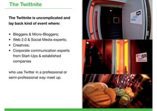 The Twittnite

The Twittnite is uncomplicated and
lay back kind of event where:

• Bloggers & Micro-Bloggers;
• Web 2.0 & Social Media experts;
• Creatives;
• Corporate communication experts
  from Start-Ups & established
  companies

who use Twitter in a professional or
semi-professional way meet up.
 