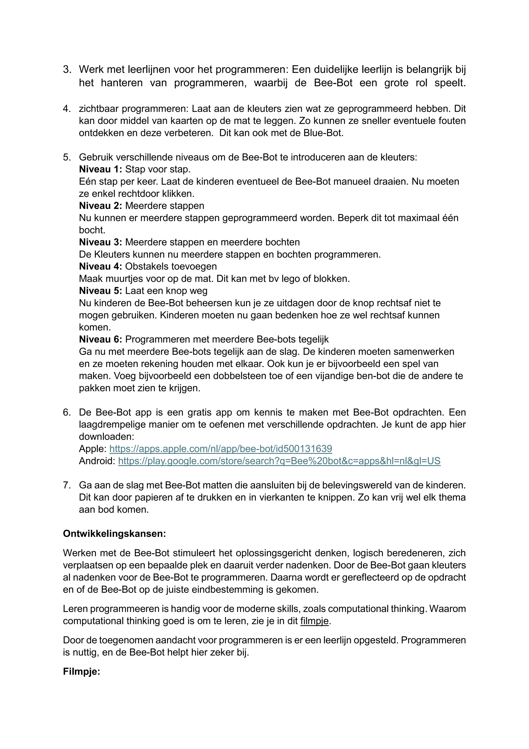 3. Werk met leerlijnen voor het programmeren: Een duidelijke leerlijn is belangrijk bij
het hanteren van programmeren, waarbij de Bee-Bot een grote rol speelt.
4. zichtbaar programmeren: Laat aan de kleuters zien wat ze geprogrammeerd hebben. Dit
kan door middel van kaarten op de mat te leggen. Zo kunnen ze sneller eventuele fouten
ontdekken en deze verbeteren. Dit kan ook met de Blue-Bot.
5. Gebruik verschillende niveaus om de Bee-Bot te introduceren aan de kleuters:
Niveau 1: Stap voor stap.
Eén stap per keer. Laat de kinderen eventueel de Bee-Bot manueel draaien. Nu moeten
ze enkel rechtdoor klikken.
Niveau 2: Meerdere stappen
Nu kunnen er meerdere stappen geprogrammeerd worden. Beperk dit tot maximaal één
bocht.
Niveau 3: Meerdere stappen en meerdere bochten
De Kleuters kunnen nu meerdere stappen en bochten programmeren.
Niveau 4: Obstakels toevoegen
Maak muurtjes voor op de mat. Dit kan met bv lego of blokken.
Niveau 5: Laat een knop weg
Nu kinderen de Bee-Bot beheersen kun je ze uitdagen door de knop rechtsaf niet te
mogen gebruiken. Kinderen moeten nu gaan bedenken hoe ze wel rechtsaf kunnen
komen.
Niveau 6: Programmeren met meerdere Bee-bots tegelijk
Ga nu met meerdere Bee-bots tegelijk aan de slag. De kinderen moeten samenwerken
en ze moeten rekening houden met elkaar. Ook kun je er bijvoorbeeld een spel van
maken. Voeg bijvoorbeeld een dobbelsteen toe of een vijandige ben-bot die de andere te
pakken moet zien te krijgen.
6. De Bee-Bot app is een gratis app om kennis te maken met Bee-Bot opdrachten. Een
laagdrempelige manier om te oefenen met verschillende opdrachten. Je kunt de app hier
downloaden:
Apple: https://apps.apple.com/nl/app/bee-bot/id500131639
Android: https://play.google.com/store/search?q=Bee%20bot&c=apps&hl=nl&gl=US
7. Ga aan de slag met Bee-Bot matten die aansluiten bij de belevingswereld van de kinderen.
Dit kan door papieren af te drukken en in vierkanten te knippen. Zo kan vrij wel elk thema
aan bod komen.
Ontwikkelingskansen:
Werken met de Bee-Bot stimuleert het oplossingsgericht denken, logisch beredeneren, zich
verplaatsen op een bepaalde plek en daaruit verder nadenken. Door de Bee-Bot gaan kleuters
al nadenken voor de Bee-Bot te programmeren. Daarna wordt er gereflecteerd op de opdracht
en of de Bee-Bot op de juiste eindbestemming is gekomen.
Leren programmeeren is handig voor de moderne skills, zoals computational thinking. Waarom
computational thinking goed is om te leren, zie je in dit filmpje.
Door de toegenomen aandacht voor programmeren is er een leerlijn opgesteld. Programmeren
is nuttig, en de Bee-Bot helpt hier zeker bij.
Filmpje:
 