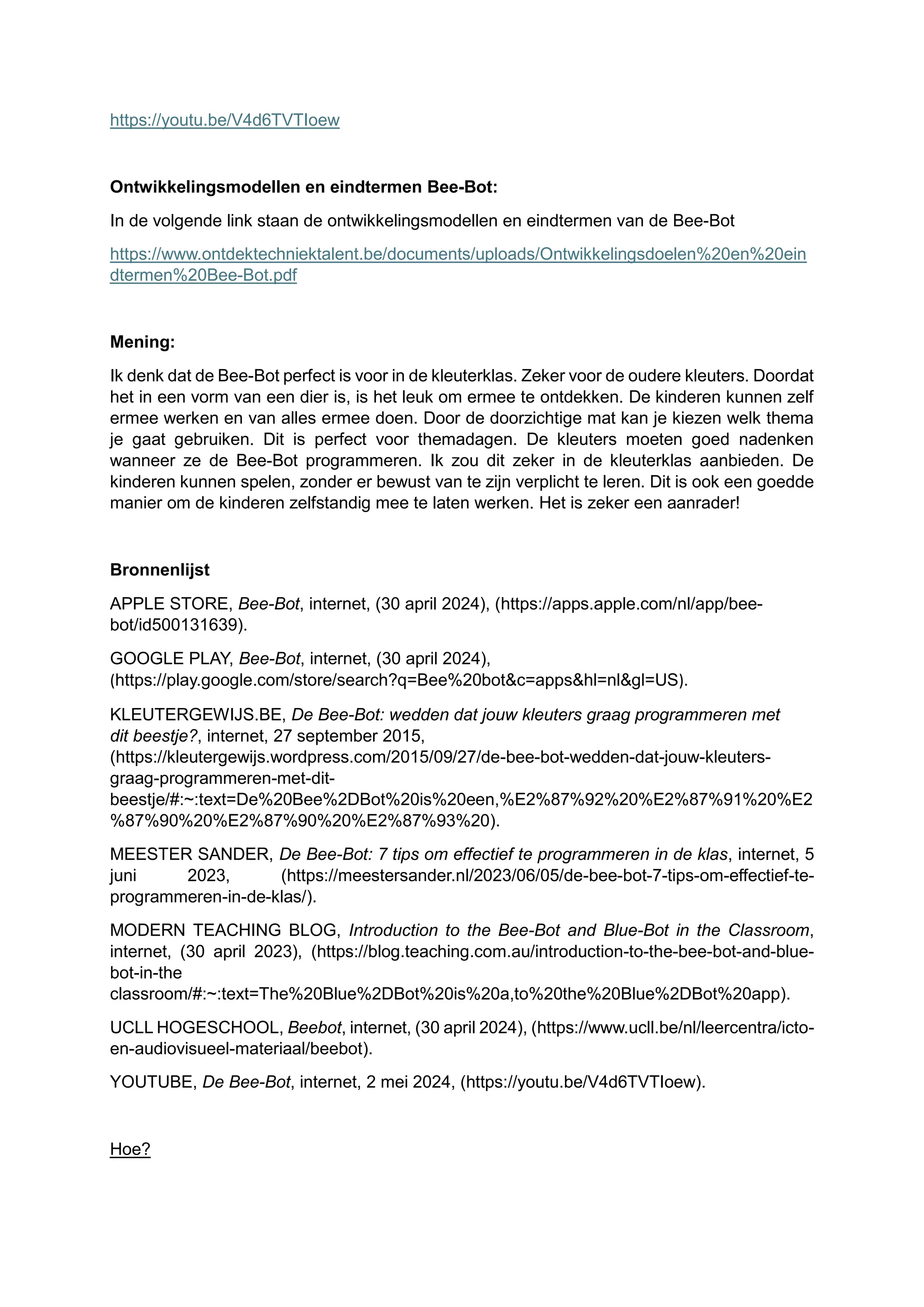 https://youtu.be/V4d6TVTIoew
Ontwikkelingsmodellen en eindtermen Bee-Bot:
In de volgende link staan de ontwikkelingsmodellen en eindtermen van de Bee-Bot
https://www.ontdektechniektalent.be/documents/uploads/Ontwikkelingsdoelen%20en%20ein
dtermen%20Bee-Bot.pdf
Mening:
Ik denk dat de Bee-Bot perfect is voor in de kleuterklas. Zeker voor de oudere kleuters. Doordat
het in een vorm van een dier is, is het leuk om ermee te ontdekken. De kinderen kunnen zelf
ermee werken en van alles ermee doen. Door de doorzichtige mat kan je kiezen welk thema
je gaat gebruiken. Dit is perfect voor themadagen. De kleuters moeten goed nadenken
wanneer ze de Bee-Bot programmeren. Ik zou dit zeker in de kleuterklas aanbieden. De
kinderen kunnen spelen, zonder er bewust van te zijn verplicht te leren. Dit is ook een goedde
manier om de kinderen zelfstandig mee te laten werken. Het is zeker een aanrader!
Bronnenlijst
APPLE STORE, Bee-Bot, internet, (30 april 2024), (https://apps.apple.com/nl/app/bee-
bot/id500131639).
GOOGLE PLAY, Bee-Bot, internet, (30 april 2024),
(https://play.google.com/store/search?q=Bee%20bot&c=apps&hl=nl&gl=US).
KLEUTERGEWIJS.BE, De Bee-Bot: wedden dat jouw kleuters graag programmeren met
dit beestje?, internet, 27 september 2015,
(https://kleutergewijs.wordpress.com/2015/09/27/de-bee-bot-wedden-dat-jouw-kleuters-
graag-programmeren-met-dit-
beestje/#:~:text=De%20Bee%2DBot%20is%20een,%E2%87%92%20%E2%87%91%20%E2
%87%90%20%E2%87%90%20%E2%87%93%20).
MEESTER SANDER, De Bee-Bot: 7 tips om effectief te programmeren in de klas, internet, 5
juni 2023, (https://meestersander.nl/2023/06/05/de-bee-bot-7-tips-om-effectief-te-
programmeren-in-de-klas/).
MODERN TEACHING BLOG, Introduction to the Bee-Bot and Blue-Bot in the Classroom,
internet, (30 april 2023), (https://blog.teaching.com.au/introduction-to-the-bee-bot-and-blue-
bot-in-the
classroom/#:~:text=The%20Blue%2DBot%20is%20a,to%20the%20Blue%2DBot%20app).
UCLL HOGESCHOOL, Beebot, internet, (30 april 2024), (https://www.ucll.be/nl/leercentra/icto-
en-audiovisueel-materiaal/beebot).
YOUTUBE, De Bee-Bot, internet, 2 mei 2024, (https://youtu.be/V4d6TVTIoew).
Hoe?
 