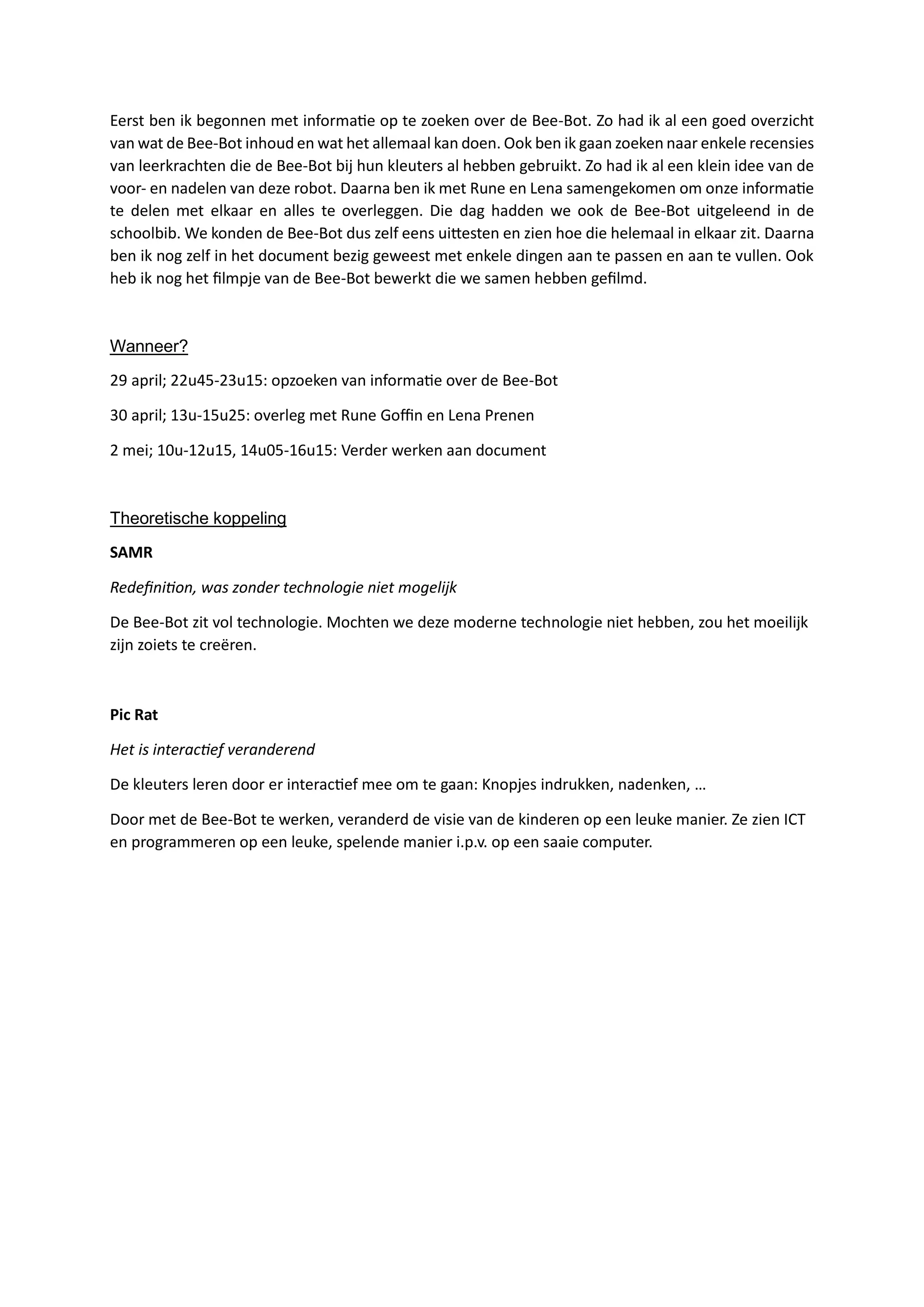 Eerst ben ik begonnen met informatie op te zoeken over de Bee-Bot. Zo had ik al een goed overzicht
van wat de Bee-Bot inhoud en wat het allemaal kan doen. Ook ben ik gaan zoeken naar enkele recensies
van leerkrachten die de Bee-Bot bij hun kleuters al hebben gebruikt. Zo had ik al een klein idee van de
voor- en nadelen van deze robot. Daarna ben ik met Rune en Lena samengekomen om onze informatie
te delen met elkaar en alles te overleggen. Die dag hadden we ook de Bee-Bot uitgeleend in de
schoolbib. We konden de Bee-Bot dus zelf eens uittesten en zien hoe die helemaal in elkaar zit. Daarna
ben ik nog zelf in het document bezig geweest met enkele dingen aan te passen en aan te vullen. Ook
heb ik nog het filmpje van de Bee-Bot bewerkt die we samen hebben gefilmd.
Wanneer?
29 april; 22u45-23u15: opzoeken van informatie over de Bee-Bot
30 april; 13u-15u25: overleg met Rune Goffin en Lena Prenen
2 mei; 10u-12u15, 14u05-16u15: Verder werken aan document
Theoretische koppeling
SAMR
Redefinition, was zonder technologie niet mogelijk
De Bee-Bot zit vol technologie. Mochten we deze moderne technologie niet hebben, zou het moeilijk
zijn zoiets te creëren.
Pic Rat
Het is interactief veranderend
De kleuters leren door er interactief mee om te gaan: Knopjes indrukken, nadenken, …
Door met de Bee-Bot te werken, veranderd de visie van de kinderen op een leuke manier. Ze zien ICT
en programmeren op een leuke, spelende manier i.p.v. op een saaie computer.
 