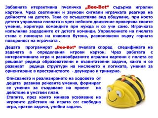 Забавната итерактивна пчеличка „Bee-Bot“ съдържа игрални
картони. Чрез светлинни и звукови сигнали играчката реагира на
дейността на детето. Така се осъществява вид общуване, при което
детето управлява пчелата и чрез нейното движение проверява своите
умения, коригира командите при нужда и се учи само. Играчката
изпълнява зададените от детето команди. Управлението на пчелата
става с помощта на няколко бутона, разположени върху горната
повърхност на играчката .
Децата програмират „Bee-Bot“ пчелата според спецификата на
задачата в определения игрови картон. Чрез работата с
интерактивната игра и разнообразните игрални картони с полета се
решават редица образователни и възпитателни задачи, както и се
развиват редица структури на мисленето и логиката, умения за
ориентиране в пространството - двумерно и тримерно.
Описването и реализирането на ходовете от
децата развива речевите умения, формират
се умения за създаване на проект на
действие в умствен план.
Етапите, през които минава усвояване на
игровите действия на играта са: свободна
игра, кратки задачи, учебни задачи.
 