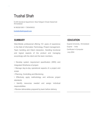 Trushal Shah
D-205 Sanskruti Appartment, Near Kaligam Chawk Sabarmati
Ahmedabad
M 9825810901 / 7383459033
trushalcshah@gmail.com
SUMMARY
Web-Mobile professional offering 10+ years of experience
in the field of Information Technology, Project management,
Team handling and Client interaction, Handling functional
and logical aspects of the product and managing
accordingly with the client and the team members.
• Develop system requirement specification (SRS) and
Integrated Wireframe of project.
• Manage day-to-day operational aspects of a project and
scope
• Planning, Controlling and Monitoring
• Effectively apply methodology and enforces project
standards
• Identify resources needed and assign individual
responsibilities
• Review deliverables prepared by team before delivery
EDUCATION
Gujarat University, Ahmedabad
Gujarat - India
Certificate In Computer
July-2004
 