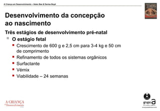 A Criança em Desenvolvimento – Helen Bee & Denise Boyd
Desenvolvimento da concepção
ao nascimento
Três estágios de desenvolvimento pré-natal
 O estágio fetal
 Crescimento de 600 g e 2,5 cm para 3-4 kg e 50 cm
de comprimento
 Refinamento de todos os sistemas orgânicos
 Surfactante
 Vérnix
 Viabilidade – 24 semanas
 