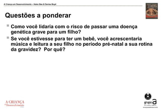 A Criança em Desenvolvimento – Helen Bee & Denise Boyd
Questões a ponderar
 Como você lidaria com o risco de passar uma doença
genética grave para um filho?
 Se você estivesse para ter um bebê, você acrescentaria
música e leitura a seu filho no período pré-natal a sua rotina
da gravidez? Por quê?
 