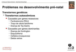 A Criança em Desenvolvimento – Helen Bee & Denise Boyd
Problemas no desenvolvimento pré-natal
Transtornos genéticos
 Transtornos autossômicos
 Causados por genes recessivos
 Fenilcetonúria (PKU)
 Traço de célula falciforme
 Doença de Tay-Sachs
 Causados por genes dominantes
 Doença de Huntington
 Esquizofrenia
 Cefaleia enxaquecosa
 Dedos extras
 