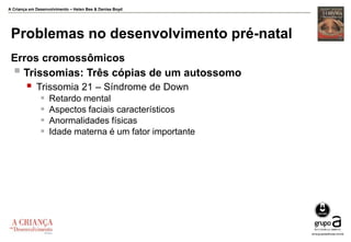 A Criança em Desenvolvimento – Helen Bee & Denise Boyd
Problemas no desenvolvimento pré-natal
Erros cromossômicos
 Trissomias: Três cópias de um autossomo
 Trissomia 21 – Síndrome de Down
 Retardo mental
 Aspectos faciais característicos
 Anormalidades físicas
 Idade materna é um fator importante
 