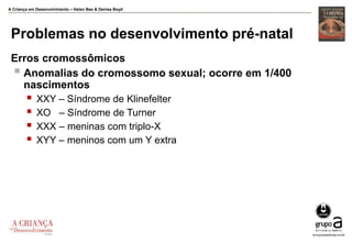 A Criança em Desenvolvimento – Helen Bee & Denise Boyd
Problemas no desenvolvimento pré-natal
Erros cromossômicos
 Anomalias do cromossomo sexual; ocorre em 1/400
nascimentos
 XXY – Síndrome de Klinefelter
 XO – Síndrome de Turner
 XXX – meninas com triplo-X
 XYY – meninos com um Y extra
 