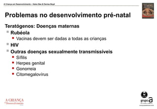 A Criança em Desenvolvimento – Helen Bee & Denise Boyd
Problemas no desenvolvimento pré-natal
Teratógenos: Doenças maternas
 Rubéola
 Vacinas devem ser dadas a todas as crianças
 HIV
 Outras doenças sexualmente transmissíveis
 Sífilis
 Herpes genital
 Gonorreia
 Citomegalovírus
 