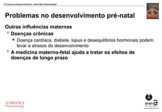 A Criança em Desenvolvimento – Helen Bee & Denise Boyd
Problemas no desenvolvimento pré-natal
Outras influências maternas
 Doenças crônicas
 Doença cardíaca, diabete, lúpus e desequilíbrios hormonais podem
levar a atrasos do desenvolvimento
 A medicina materno-fetal ajuda a tratar os efeitos de
doenças de longo prazo
 