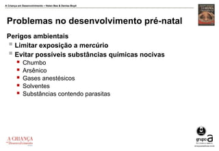 A Criança em Desenvolvimento – Helen Bee & Denise Boyd
Problemas no desenvolvimento pré-natal
Perigos ambientais
 Limitar exposição a mercúrio
 Evitar possíveis substâncias químicas nocivas
 Chumbo
 Arsênico
 Gases anestésicos
 Solventes
 Substâncias contendo parasitas
 