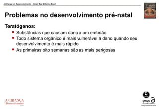 A Criança em Desenvolvimento – Helen Bee & Denise Boyd
Problemas no desenvolvimento pré-natal
Teratógenos:
 Substâncias que causam dano a um embrião
 Todo sistema orgânico é mais vulnerável a dano quando seu
desenvolvimento é mais rápido
 As primeiras oito semanas são as mais perigosas
 