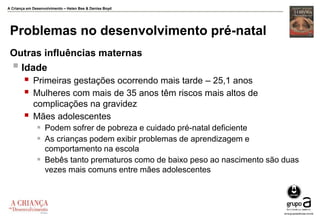 A Criança em Desenvolvimento – Helen Bee & Denise Boyd
Problemas no desenvolvimento pré-natal
Outras influências maternas
 Idade
 Primeiras gestações ocorrendo mais tarde – 25,1 anos
 Mulheres com mais de 35 anos têm riscos mais altos de
complicações na gravidez
 Mães adolescentes
 Podem sofrer de pobreza e cuidado pré-natal deficiente
 As crianças podem exibir problemas de aprendizagem e
comportamento na escola
 Bebês tanto prematuros como de baixo peso ao nascimento são duas
vezes mais comuns entre mães adolescentes
 