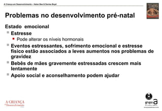 A Criança em Desenvolvimento – Helen Bee & Denise Boyd
Problemas no desenvolvimento pré-natal
Estado emocional
 Estresse
 Pode alterar os níveis hormonais
 Eventos estressantes, sofrimento emocional e estresse
físico estão associados a leves aumentos nos problemas de
gravidez
 Bebês de mães gravemente estressadas crescem mais
lentamente
 Apoio social e aconselhamento podem ajudar
 